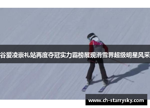谷爱凌崇礼站再度夺冠实力霸榜展现滑雪界超级明星风采