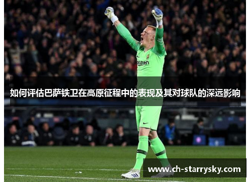 如何评估巴萨铁卫在高原征程中的表现及其对球队的深远影响