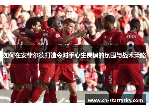如何在安菲尔德打造令对手心生畏惧的氛围与战术策略
