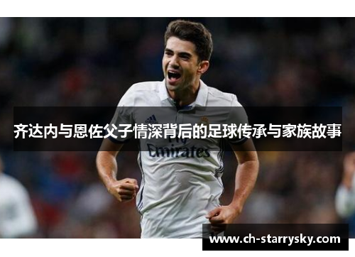 齐达内与恩佐父子情深背后的足球传承与家族故事